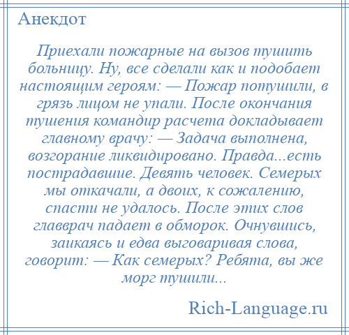 
    Приехали пожарные на вызов тушить больницу. Hу, все сделали как и подобает настоящим героям: — Пожар потушили, в грязь лицом не упали. После окончания тушения командир расчета докладывает главному врачу: — Задача выполнена, возгорание ликвидировано. Правда...есть пострадавшие. Девять человек. Семерых мы откачали, а двоих, к сожалению, спасти не удалось. После этих слов главврач падает в обморок. Очнувшись, заикаясь и едва выговаривая слова, говорит: — Как семерых? Ребята, вы же морг тушили...