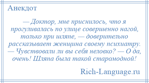 
    — Доктор, мне приснилось, что я прогуливалась по улице совершенно нагой, только при шляпе, — доверительно рассказывает женщина своему психиатру. — Чувствовали ли вы себя неловко? — О да, очень! Шляпа была такой старомодной!