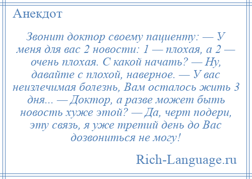 
    Звонит доктор своему пациенту: — У меня для вас 2 новости: 1 — плохая, а 2 — очень плохая. С какой начать? — Ну, давайте с плохой, наверное. — У вас неизлечимая болезнь, Вам осталось жить 3 дня... — Доктор, а разве может быть новость хуже этой? — Да, черт подери, эту связь, я уже третий день до Вас дозвониться не могу!