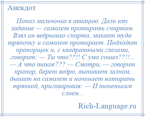 
    Попал мальчонка в авиацию. Дали ему задание — самолет протирать спиртом. Взял он ведрышко спирта, макает туда тряпочку и самолет протирает. Подходит прапорщик и, с квадратными глазами, говорит: — Ты что??!! С ума сошел??!!... — А что такое??? — Смотри, — говорит прапор, берет ведро, выпивает залпом, дышит на самолет и начинает натирать тряпкой, приговаривая: — И тоненьким слоем...