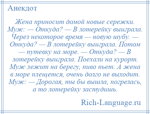 
    Жена приносит домой новые сережки. Муж: — Откуда? — В лотерейку выиграла. Через некоторое время — новую шубу. — Откуда? — В лотерейку выиграла. Потом — путевку на море. — Откуда? — В лотерейку выиграла. Поехали на курорт. Муж лежит на берегу, пиво пьет. А жена в море плещется, очень долго не выходит. Муж: — Дорогая, ты бы вышла, погрелась, а то лотерейку застудишь.