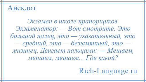 
    Экзамен в школе прапорщиков. Экзаменатор: — Вот смотрите. Это большой палец, это — указательный, это — средний, это — безымянный, это — мизинец. Двигает пальцами: — Мешаем, мешаем, мешаем... Где какой?