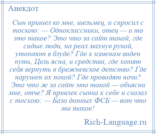 
    Сын пришел ко мне, шельмец, и спросил с тоскою: — Одноклассники, отец — и то это такое? Это что за сайт такой, где сидые люди, на реал махнув рукой, утопают в блуде? Где к изменам виден путь, Цель ясна, и средства, где хотят себя вернуть в брежневское детство? Где нарушен их покой? Где проводят ночи? Это что ж за сайт это такой — объясни мне, отче? Я привлек сынка к себе и сказал с тоскою: — База данных ФСБ — вот что мы такое!