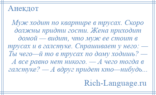 
    Муж ходит по квартире в трусах. Скоро должны придти гости. Жена приходит домой — видит, что муж ее стоит в трусах и в галстуке. Спрашивает у него: — Ты чего—й то в трусах по дому ходишь? — А все равно нет никого. — А чего тогда в галстуке? — А вдруг придет кто—нибудь...