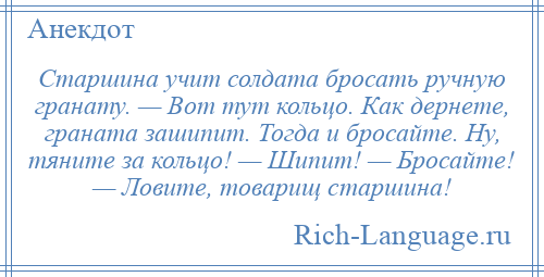
    Старшина учит солдата бросать ручную гранату. — Вот тут кольцо. Как дернете, граната зашипит. Тогда и бросайте. Ну, тяните за кольцо! — Шипит! — Бросайте! — Ловите, товарищ старшина!