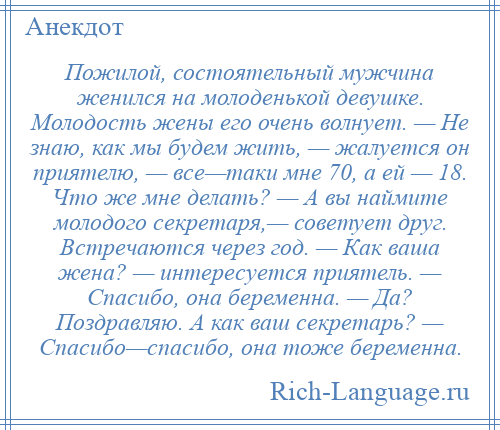 
    Пожилой, состоятельный мужчина женился на молоденькой девушке. Молодость жены его очень волнует. — Не знаю, как мы будем жить, — жалуется он приятелю, — все—таки мне 70, а ей — 18. Что же мне делать? — А вы наймите молодого секретаря,— советует друг. Встречаются через год. — Как ваша жена? — интересуется приятель. — Спасибо, она беременна. — Да? Поздравляю. А как ваш секретарь? — Спасибо—спасибо, она тоже беременна.