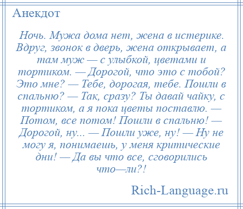 
    Ночь. Мужа дома нет, жена в истерике. Вдруг, звонок в дверь, жена открывает, а там муж — с улыбкой, цветами и тортиком. — Дорогой, что это с тобой? Это мне? — Тебе, дорогая, тебе. Пошли в спальню? — Так, сразу? Ты давай чайку, с тортиком, а я пока цветы поставлю. — Потом, все потом! Пошли в спальню! — Дорогой, ну... — Пошли уже, ну! — Ну не могу я, понимаешь, у меня критические дни! — Да вы что все, сговорились что—ли?!