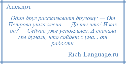
    Один друг рассказывает другому: — От Петрова ушла жена. — Да ты что! И как он? — Сейчас уже успокоился. А сначала мы думали, что сойдет с ума... от радости.
