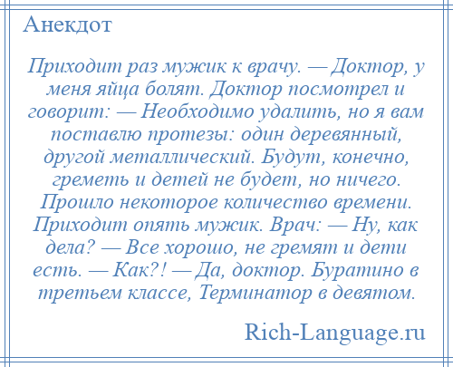 
    Приходит раз мужик к врачу. — Доктор, у меня яйца болят. Доктор посмотрел и говорит: — Необходимо удалить, но я вам поставлю протезы: один деревянный, другой металлический. Будут, конечно, греметь и детей не будет, но ничего. Прошло некоторое количество времени. Приходит опять мужик. Врач: — Ну, как дела? — Все хорошо, не гремят и дети есть. — Как?! — Да, доктор. Буратино в третьем классе, Терминатор в девятом.