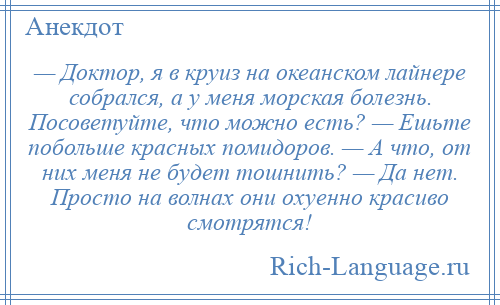 
    — Доктор, я в круиз на океанском лайнере собрался, а у меня морская болезнь. Посоветуйте, что можно есть? — Ешьте побольше красных помидоров. — А что, от них меня не будет тошнить? — Да нет. Просто на волнах они охуенно красиво смотрятся!