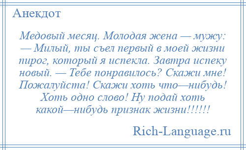 
    Медовый месяц. Молодая жена — мужу: — Милый, ты съел первый в моей жизни пирог, который я испекла. Завтра испеку новый. — Тебе понравилось? Скажи мне! Пожалуйста! Скажи хоть что—нибудь! Хоть одно слово! Ну подай хоть какой—нибудь признак жизни!!!!!!