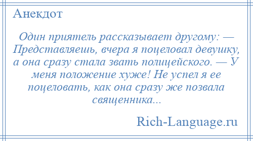 
    Один приятель рассказывает другому: — Представляешь, вчера я поцеловал девушку, а она сразу стала звать полицейского. — У меня положение хуже! Не успел я ее поцеловать, как она сразу же позвала священника...