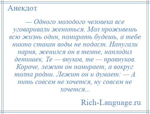 
    — Одного молодого человека все уговаривали жениться. Мол проживешь всю жизнь один, помирать будешь, а тебе никто стакан воды не подаст. Напугали парня, женился он в темпе, наплодил детишек. Те — внуков, те — правнуков. Короче, лежит он помирает, а вокруг толпа родни. Лежит он и думает: — А пить совсем не хочется, ну совсем не хочется...