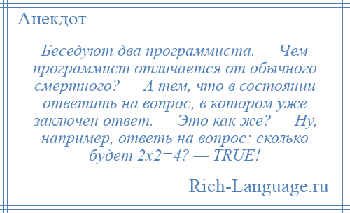 
    Беседуют два программиста. — Чем программист отличается от обычного смертного? — А тем, что в состоянии ответить на вопрос, в котором уже заключен ответ. — Это как же? — Ну, например, ответь на вопрос: сколько будет 2х2=4? — ТRUЕ!