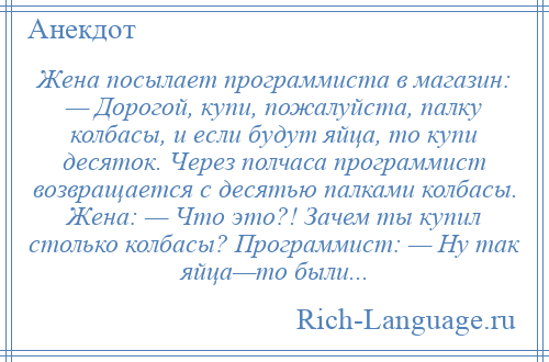 
    Жена посылает программиста в магазин: — Дорогой, купи, пожалуйста, палку колбасы, и если будут яйца, то купи десяток. Через полчаса программист возвращается с десятью палками колбасы. Жена: — Что это?! Зачем ты купил столько колбасы? Программист: — Ну так яйца—то были...