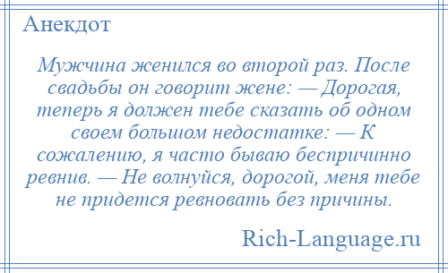 
    Мужчина женился во второй раз. После свадьбы он говорит жене: — Дорогая, теперь я должен тебе сказать об одном своем большом недостатке: — К сожалению, я часто бываю беспричинно ревнив. — Не волнуйся, дорогой, меня тебе не придется ревновать без причины.