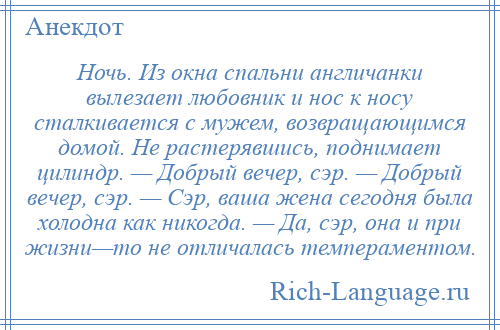 
    Ночь. Из окна спальни англичанки вылезает любовник и нос к носу сталкивается с мужем, возвращающимся домой. Не растерявшись, поднимает цилиндр. — Добрый вечер, сэр. — Добрый вечер, сэр. — Сэр, ваша жена сегодня была холодна как никогда. — Да, сэр, она и при жизни—то не отличалась темпераментом.