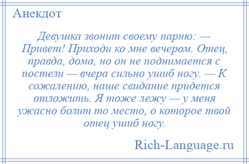 
    Девушка звонит своему парню: — Привет! Приходи ко мне вечером. Отец, правда, дома, но он не поднимается с постели — вчера сильно ушиб ногу. — К сожалению, наше свидание придется отложить. Я тоже лежу — у меня ужасно болит то место, о которое твой отец ушиб ногу.