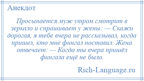 
    Просыпается муж утром смотрит в зеркало и спрашивает у жены: — Скажи дорогая, я тебе вчера не рассказывал, когда пришел, кто мне фингал поставил. Жена отвечает: — Когда ты вчера пришёл фингала ещё не было.
