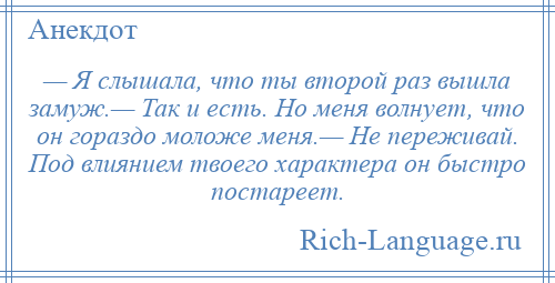 
    — Я слышала, что ты второй раз вышла замуж.— Так и есть. Но меня волнует, что он гораздо моложе меня.— Не переживай. Под влиянием твоего характера он быстро постареет.