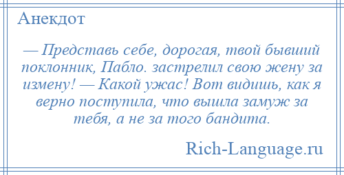 
    — Представь себе, дорогая, твой бывший поклонник, Пабло. застрелил свою жену за измену! — Какой ужас! Вот видишь, как я верно поступила, что вышла замуж за тебя, а не за того бандита.