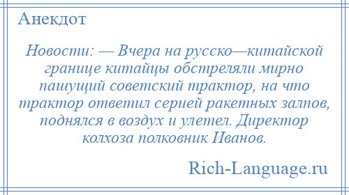 
    Новости: — Вчера на русско—китайской границе китайцы обстреляли мирно пашущий советский трактор, на что трактор ответил серией ракетных залпов, поднялся в воздух и улетел. Директор колхоза полковник Иванов.