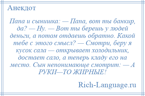 
    Папа и сынишка: — Папа, вот ты банкир, да? — Ну. — Вот ты берешь у людей деньги, а потом отдаешь обратно. Какой тебе с этого смысл? — Смотри, беру я кусок сала — открывает холодильник, достает сало, а теперь кладу его на место. Сын непонимающе смотрит: — А РУКИ—ТО ЖИРНЫЕ!