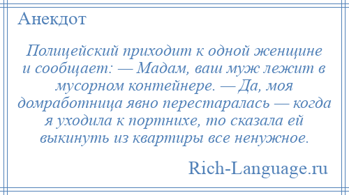 
    Полицейский приходит к одной женщине и сообщает: — Мадам, ваш муж лежит в мусорном контейнере. — Да, моя домработница явно перестаралась — когда я уходила к портнихе, то сказала ей выкинуть из квартиры все ненужное.