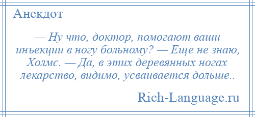 
    — Ну что, доктор, помогают ваши инъекции в ногу больному? — Еще не знаю, Холмс. — Да, в этих деревянных ногах лекарство, видимо, усваивается дольше..