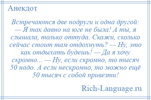 
    Встречаются две подруги и одна другой: — Я так давно на юге не была! А ты, я слышала, только оттуда. Скажи, сколько сейчас стоит там отдохнуть? — Ну, это как отдыхать будешь! — Да я хочу скромно... — Ну, если скромно, то тысяч 50 надо. А если нескромно, то можно ещё 50 тысяч с собой привезти!