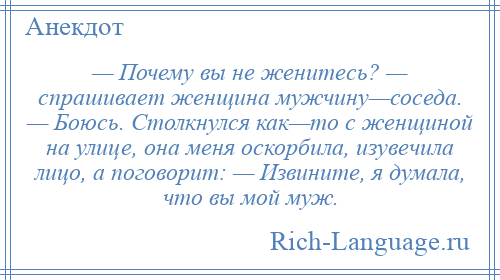 
    — Почему вы не женитесь? — спрашивает женщина мужчину—соседа. — Боюсь. Столкнулся как—то с женщиной на улице, она меня оскорбила, изувечила лицо, а поговорит: — Извините, я думала, что вы мой муж.