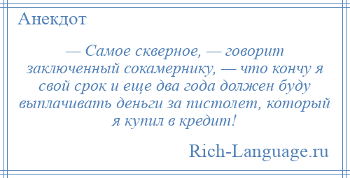 
    — Самое скверное, — говорит заключенный сокамернику, — что кончу я свой срок и еще два года должен буду выплачивать деньги за пистолет, который я купил в кредит!