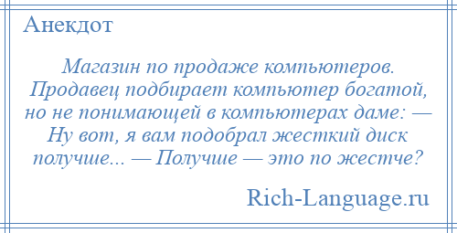 
    Магазин по продаже компьютеров. Продавец подбирает компьютер богатой, но не понимающей в компьютерах даме: — Ну вот, я вам подобрал жесткий диск получше... — Получше — это по жестче?