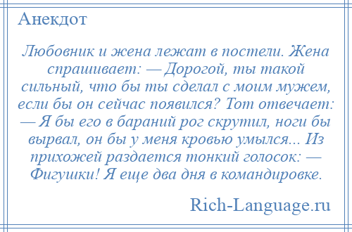 
    Любовник и жена лежат в постели. Жена спрашивает: — Дорогой, ты такой сильный, что бы ты сделал с моим мужем, если бы он сейчас появился? Тот отвечает: — Я бы его в бараний рог скрутил, ноги бы вырвал, он бы у меня кровью умылся... Из прихожей раздается тонкий голосок: — Фигушки! Я еще два дня в командировке.