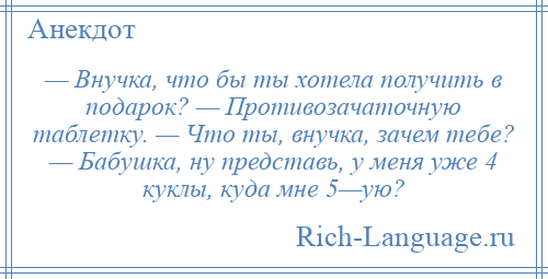 
    — Внучка, что бы ты хотела получить в подарок? — Противозачаточную таблетку. — Что ты, внучка, зачем тебе? — Бабушка, ну представь, у меня уже 4 куклы, куда мне 5—ую?
