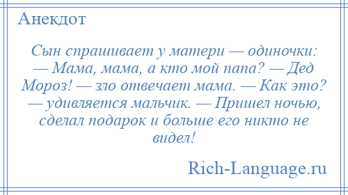 
    Сын спрашивает у матери — одиночки: — Мама, мама, а кто мой папа? — Дед Мороз! — зло отвечает мама. — Как это? — удивляется мальчик. — Пришел ночью, сделал подарок и больше его никто не видел!