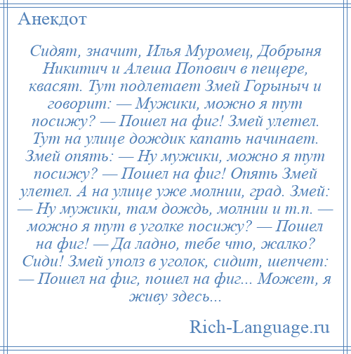 
    Сидят, значит, Илья Муромец, Добрыня Никитич и Алеша Попович в пещере, квасят. Тут подлетает Змей Горыныч и говорит: — Мужики, можно я тут посижу? — Пошел на фиг! Змей улетел. Тут на улице дождик капать начинает. Змей опять: — Ну мужики, можно я тут посижу? — Пошел на фиг! Опять Змей улетел. А на улице уже молнии, град. Змей: — Ну мужики, там дождь, молнии и т.п. — можно я тут в уголке посижу? — Пошел на фиг! — Да ладно, тебе что, жалко? Сиди! Змей уполз в уголок, сидит, шепчет: — Пошел на фиг, пошел на фиг... Может, я живу здесь...