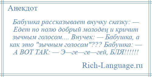 
    Бабушка рассказывает внучку сказку: — Едет по полю добрый молодец и кричит зычным голосом.... Внучек: — Бабушка, а как это зычным голосом ??? Бабушка: — А ВОТ ТАК: — Э—ге—ге—гей, БЛЯ!!!!!!