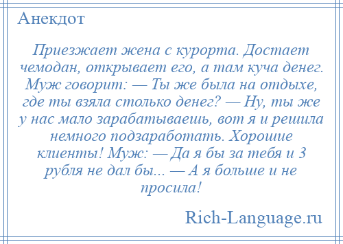 
    Приезжает жена с курорта. Достает чемодан, открывает его, а там куча денег. Муж говорит: — Ты же была на отдыхе, где ты взяла столько денег? — Ну, ты же у нас мало зарабатываешь, вот я и решила немного подзаработать. Хорошие клиенты! Муж: — Да я бы за тебя и 3 рубля не дал бы... — А я больше и не просила!