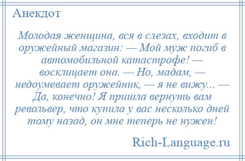 
    Молодая женщина, вся в слезах, входит в оружейный магазин: — Мой муж погиб в автомобильной катастрофе! — восклицает она. — Но, мадам, — недоумевает оружейник, — я не вижу... — Да, конечно! Я пришла вернуть вам револьвер, что купила у вас несколько дней тому назад, он мне теперь не нужен!