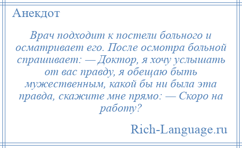
    Врач подходит к постели больного и осматривает его. После осмотра больной спрашивает: — Доктор, я хочу услышать от вас правду, я обещаю быть мужественным, какой бы ни была эта правда, скажите мне прямо: — Скоро на работу?
