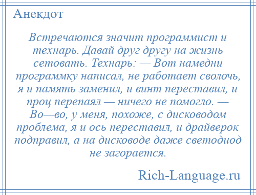 
    Встречаются значит программист и технарь. Давай друг другу на жизнь сетовать. Технарь: — Вот намедни программку написал, не работает сволочь, я и память заменил, и винт переставил, и проц перепаял — ничего не помогло. — Во—во, у меня, похоже, с дисководом проблема, я и ось переставил, и драйверок подправил, а на дисководе даже светодиод не загорается.