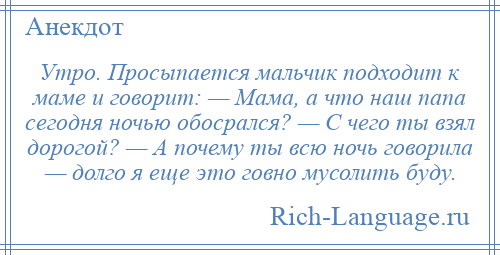 
    Утро. Просыпается мальчик подходит к маме и говорит: — Мама, а что наш папа сегодня ночью обосрался? — С чего ты взял дорогой? — А почему ты всю ночь говорила — долго я еще это говно мусолить буду.