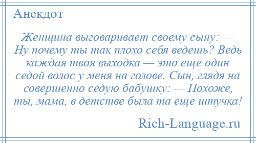 
    Женщина выговаривает своему сыну: — Ну почему ты так плохо себя ведешь? Ведь каждая твоя выходка — это еще один седой волос у меня на голове. Сын, глядя на совершенно седую бабушку: — Похоже, ты, мама, в детстве была та еще штучка!