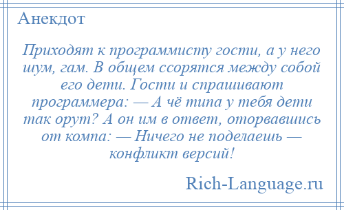 
    Приходят к программисту гости, а у него шум, гам. В общем ссорятся между собой его дети. Гости и спрашивают программера: — А чё типа у тебя дети так орут? А он им в ответ, оторвавшись от компа: — Ничего не поделаешь — конфликт версий!