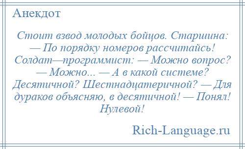 
    Стоит взвод молодых бойцов. Старшина: — По порядку номеров рассчитайсь! Солдат—программист: — Можно вопрос? — Можно... — А в какой системе? Десятичной? Шестнадцатеричной? — Для дураков объясняю, в десятичной! — Понял! Нулевой!