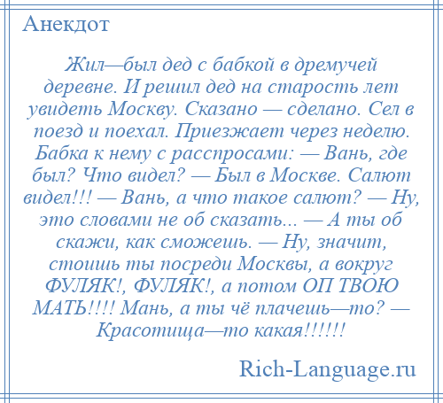 
    Жил—был дед с бабкой в дремучей деревне. И решил дед на старость лет увидеть Москву. Сказано — сделано. Сел в поезд и поехал. Приезжает через неделю. Бабка к нему с расспросами: — Вань, где был? Что видел? — Был в Москве. Салют видел!!! — Вань, а что такое салют? — Ну, это словами не об сказать... — А ты об скажи, как сможешь. — Ну, значит, стоишь ты посреди Москвы, а вокруг ФУЛЯК!, ФУЛЯК!, а потом ОП ТВОЮ МАТЬ!!!! Мань, а ты чё плачешь—то? — Красотища—то какая!!!!!!