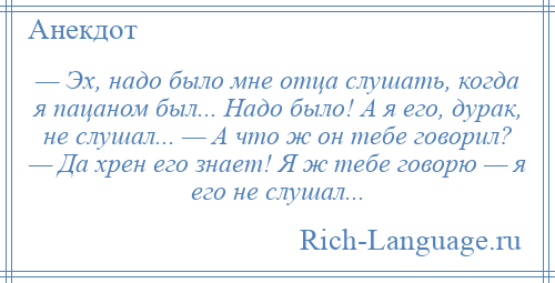 
    — Эх, надо было мне отца слушать, когда я пацаном был... Надо было! А я его, дурак, не слушал... — А что ж он тебе говорил? — Да хрен его знает! Я ж тебе говорю — я его не слушал...