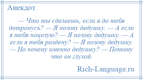 
    — Что ты сделаешь, если я до тебя дотронусь? — Я позову дедушку. — А если я тебя поцелую? — Я позову дедушку. — А если я тебя раздену? — Я позову дедушку. — Но почему именно дедушку? — Потому что он глухой.