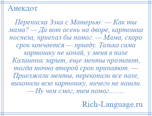 
    Переписка Зэка с Матерью: — Как ты мама? — Да вот осень на дворе, картошка поспела, приехал бы помог. — Мама, скоро срок кончается — приеду. Только сама картошку не копай, у меня в поле Калашник зарыт, еще менты прознают, тогда точно второй срок припаяют. — Приезжали менты, перекопали все поле, выкопали всю картошку, ничего не нашли. — Ну чем смог, тем помог.........